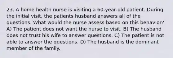 23. A home health nurse is visiting a 60-year-old patient. During the initial visit, the patients husband answers all of the questions. What would the nurse assess based on this behavior? A) The patient does not want the nurse to visit. B) The husband does not trust his wife to answer questions. C) The patient is not able to answer the questions. D) The husband is the dominant member of the family.