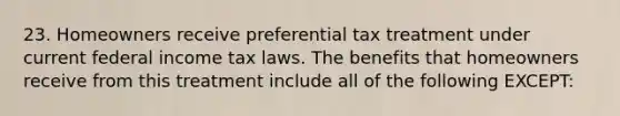 23. Homeowners receive preferential tax treatment under current federal income tax laws. The benefits that homeowners receive from this treatment include all of the following EXCEPT: