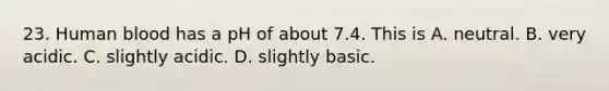 23. Human blood has a pH of about 7.4. This is A. neutral. B. very acidic. C. slightly acidic. D. slightly basic.