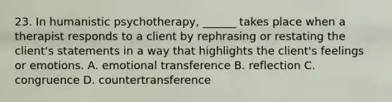 23. In humanistic psychotherapy, ______ takes place when a therapist responds to a client by rephrasing or restating the client's statements in a way that highlights the client's feelings or emotions. A. emotional transference B. reflection C. congruence D. countertransference