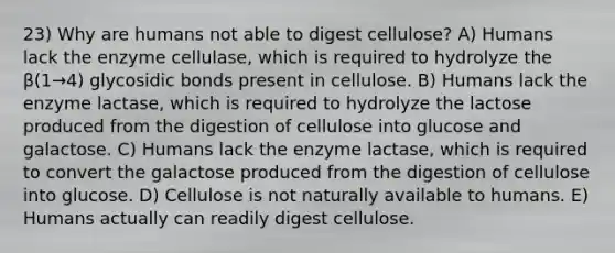 23) Why are humans not able to digest cellulose? A) Humans lack the enzyme cellulase, which is required to hydrolyze the β(1→4) glycosidic bonds present in cellulose. B) Humans lack the enzyme lactase, which is required to hydrolyze the lactose produced from the digestion of cellulose into glucose and galactose. C) Humans lack the enzyme lactase, which is required to convert the galactose produced from the digestion of cellulose into glucose. D) Cellulose is not naturally available to humans. E) Humans actually can readily digest cellulose.