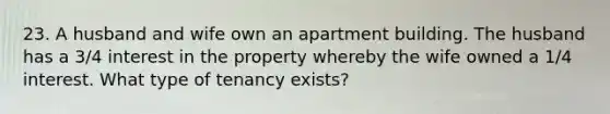 23. A husband and wife own an apartment building. The husband has a 3/4 interest in the property whereby the wife owned a 1/4 interest. What type of tenancy exists?