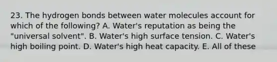 23. The hydrogen bonds between water molecules account for which of the following? A. Water's reputation as being the "universal solvent". B. Water's high surface tension. C. Water's high boiling point. D. Water's high heat capacity. E. All of these