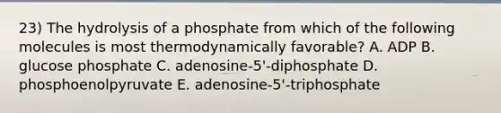 23) The hydrolysis of a phosphate from which of the following molecules is most thermodynamically favorable? A. ADP B. glucose phosphate C. adenosine-5'-diphosphate D. phosphoenolpyruvate E. adenosine-5'-triphosphate