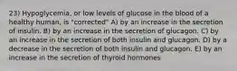 23) Hypoglycemia, or low levels of glucose in the blood of a healthy human, is "corrected" A) by an increase in the secretion of insulin. B) by an increase in the secretion of glucagon. C) by an increase in the secretion of both insulin and glucagon. D) by a decrease in the secretion of both insulin and glucagon. E) by an increase in the secretion of thyroid hormones