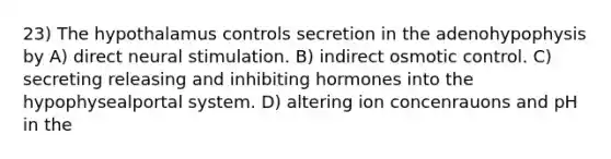 23) The hypothalamus controls secretion in the adenohypophysis by A) direct neural stimulation. B) indirect osmotic control. C) secreting releasing and inhibiting hormones into the hypophysealportal system. D) altering ion concenrauons and pH in the