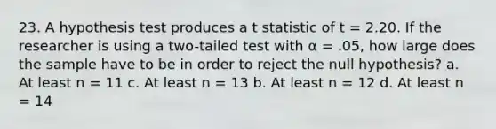 23. A hypothesis test produces a t statistic of t = 2.20. If the researcher is using a two-tailed test with α = .05, how large does the sample have to be in order to reject the null hypothesis? a. At least n = 11 c. At least n = 13 b. At least n = 12 d. At least n = 14