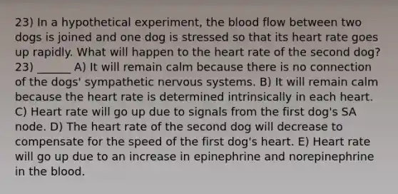 23) In a hypothetical experiment, the blood flow between two dogs is joined and one dog is stressed so that its heart rate goes up rapidly. What will happen to the heart rate of the second dog? 23) ______ A) It will remain calm because there is no connection of the dogs' sympathetic nervous systems. B) It will remain calm because the heart rate is determined intrinsically in each heart. C) Heart rate will go up due to signals from the first dog's SA node. D) The heart rate of the second dog will decrease to compensate for the speed of the first dog's heart. E) Heart rate will go up due to an increase in epinephrine and norepinephrine in the blood.