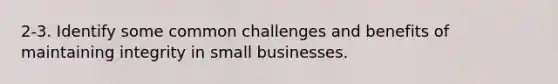 2-3. Identify some common challenges and benefits of maintaining integrity in small businesses.