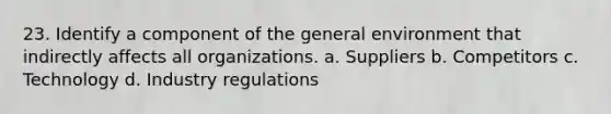 23. Identify a component of the general environment that indirectly affects all organizations. a. Suppliers b. Competitors c. Technology d. Industry regulations