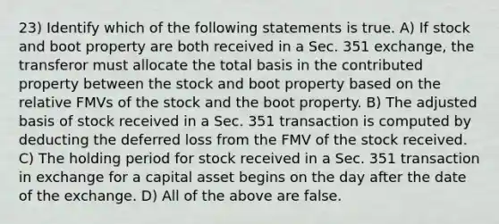 23) Identify which of the following statements is true. A) If stock and boot property are both received in a Sec. 351 exchange, the transferor must allocate the total basis in the contributed property between the stock and boot property based on the relative FMVs of the stock and the boot property. B) The adjusted basis of stock received in a Sec. 351 transaction is computed by deducting the deferred loss from the FMV of the stock received. C) The holding period for stock received in a Sec. 351 transaction in exchange for a capital asset begins on the day after the date of the exchange. D) All of the above are false.