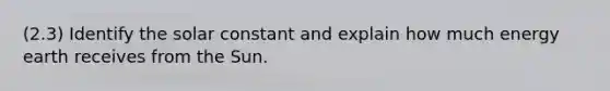 (2.3) Identify the solar constant and explain how much energy earth receives from the Sun.