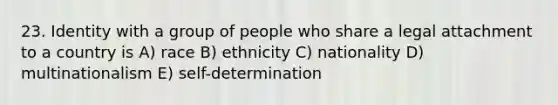 23. Identity with a group of people who share a legal attachment to a country is A) race B) ethnicity C) nationality D) multinationalism E) self-determination