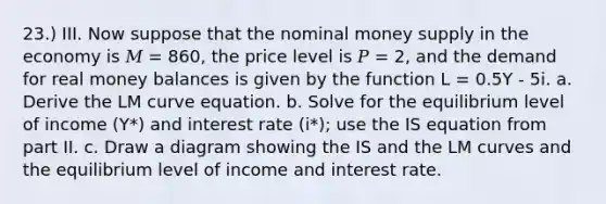 23.) III. Now suppose that the nominal money supply in the economy is 𝑀 = 860, the price level is 𝑃 = 2, and the demand for real money balances is given by the function L = 0.5Y - 5i. a. Derive the LM curve equation. b. Solve for the equilibrium level of income (Y*) and interest rate (i*); use the IS equation from part II. c. Draw a diagram showing the IS and the LM curves and the equilibrium level of income and interest rate.