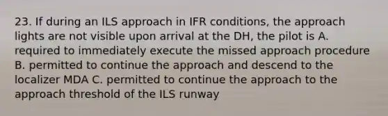 23. If during an ILS approach in IFR conditions, the approach lights are not visible upon arrival at the DH, the pilot is A. required to immediately execute the missed approach procedure B. permitted to continue the approach and descend to the localizer MDA C. permitted to continue the approach to the approach threshold of the ILS runway