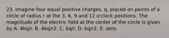 23. Imagine four equal positive charges, q, placed on points of a circle of radius r at the 3, 6, 9 and 12 o'clock positions. The magnitude of the electric field at the center of the circle is given by A. 4kq/r. B. 4kq/r2. C. kq/r. D. kq/r2. E. zero.