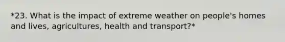 *23. What is the impact of extreme weather on people's homes and lives, agricultures, health and transport?*