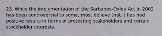 23. While the implementation of the Sarbanes-Oxley Act in 2002 has been controversial to some, most believe that it has had positive results in terms of protecting stakeholders and certain stockholder interests.