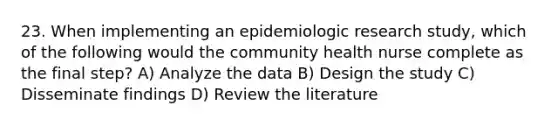 23. When implementing an epidemiologic research study, which of the following would the community health nurse complete as the final step? A) Analyze the data B) Design the study C) Disseminate findings D) Review the literature