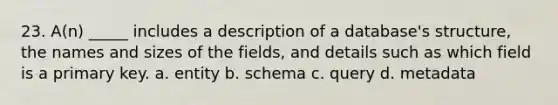 23. A(n) _____ includes a description of a database's structure, the names and sizes of the fields, and details such as which field is a primary key. a. entity b. schema c. query d. metadata