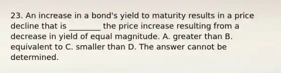 23. An increase in a bond's yield to maturity results in a price decline that is ________ the price increase resulting from a decrease in yield of equal magnitude. A. greater than B. equivalent to C. smaller than D. The answer cannot be determined.