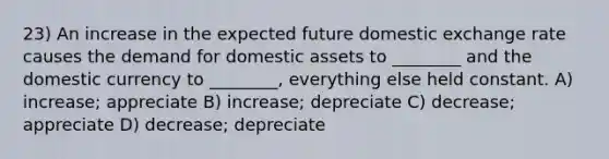 23) An increase in the expected future domestic exchange rate causes the demand for domestic assets to ________ and the domestic currency to ________, everything else held constant. A) increase; appreciate B) increase; depreciate C) decrease; appreciate D) decrease; depreciate