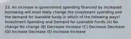 23. An increase in government spending financed by increased borrowing will most likely change the investment spending and the demand for loanable funds in which of the following ways? Investment Spending and Demand for Loanable Funds (A) No change No change (B) Decrease Increase (C) Decrease Decrease (D) Increase Decrease (E) Increase Increase