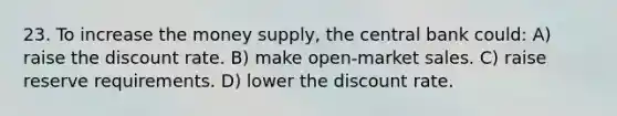 23. To increase the money supply, the central bank could: A) raise the discount rate. B) make open-market sales. C) raise reserve requirements. D) lower the discount rate.