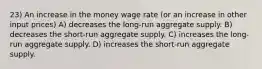 23) An increase in the money wage rate (or an increase in other input prices) A) decreases the long-run aggregate supply. B) decreases the short-run aggregate supply. C) increases the long-run aggregate supply. D) increases the short-run aggregate supply.