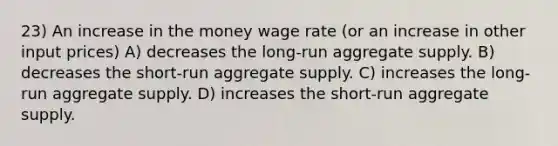 23) An increase in the money wage rate (or an increase in other input prices) A) decreases the long-run aggregate supply. B) decreases the short-run aggregate supply. C) increases the long-run aggregate supply. D) increases the short-run aggregate supply.