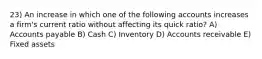 23) An increase in which one of the following accounts increases a firm's current ratio without affecting its quick ratio? A) Accounts payable B) Cash C) Inventory D) Accounts receivable E) Fixed assets