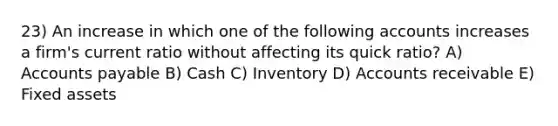 23) An increase in which one of the following accounts increases a firm's current ratio without affecting its quick ratio? A) Accounts payable B) Cash C) Inventory D) Accounts receivable E) Fixed assets