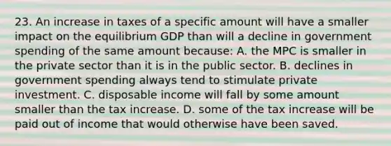 23. An increase in taxes of a specific amount will have a smaller impact on the equilibrium GDP than will a decline in government spending of the same amount because: A. the MPC is smaller in the private sector than it is in the public sector. B. declines in government spending always tend to stimulate private investment. C. disposable income will fall by some amount smaller than the tax increase. D. some of the tax increase will be paid out of income that would otherwise have been saved.