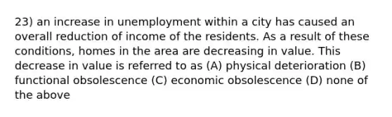 23) an increase in unemployment within a city has caused an overall reduction of income of the residents. As a result of these conditions, homes in the area are decreasing in value. This decrease in value is referred to as (A) physical deterioration (B) functional obsolescence (C) economic obsolescence (D) none of the above