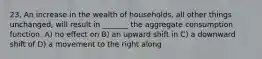 23. An increase in the wealth of households, all other things unchanged, will result in _______ the aggregate consumption function. A) no effect on B) an upward shift in C) a downward shift of D) a movement to the right along