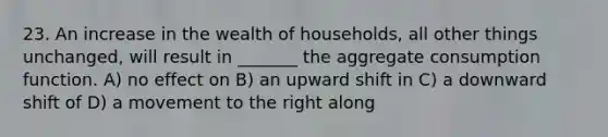 23. An increase in the wealth of households, all other things unchanged, will result in _______ the aggregate consumption function. A) no effect on B) an upward shift in C) a downward shift of D) a movement to the right along