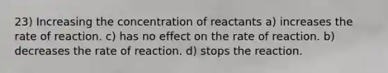 23) Increasing the concentration of reactants a) increases the rate of reaction. c) has no effect on the rate of reaction. b) decreases the rate of reaction. d) stops the reaction.