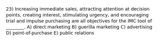 23) Increasing immediate sales, attracting attention at decision points, creating interest, stimulating urgency, and encouraging trial and impulse purchasing are all objectives for the IMC tool of ________. A) direct marketing B) guerilla marketing C) advertising D) point-of-purchase E) public relations