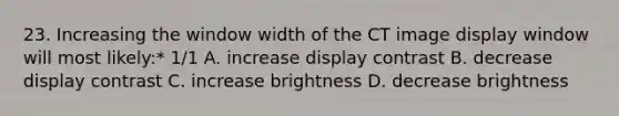 23. Increasing the window width of the CT image display window will most likely:* 1/1 A. increase display contrast B. decrease display contrast C. increase brightness D. decrease brightness