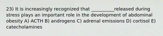 23) It is increasingly recognized that __________released during stress plays an important role in the development of abdominal obesity A) ACTH B) androgens C) adrenal emissions D) cortisol E) catecholamines