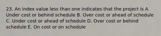 23. An index value less than one indicates that the project is A. Under cost or behind schedule B. Over cost or ahead of schedule C. Under cost or ahead of schedule D. Over cost or behind schedule E. On cost or on schedule