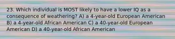 23. Which individual is MOST likely to have a lower IQ as a consequence of weathering? A) a 4-year-old European American B) a 4-year-old African American C) a 40-year-old European American D) a 40-year-old African American