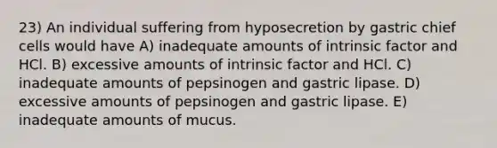 23) An individual suffering from hyposecretion by gastric chief cells would have A) inadequate amounts of intrinsic factor and HCl. B) excessive amounts of intrinsic factor and HCl. C) inadequate amounts of pepsinogen and gastric lipase. D) excessive amounts of pepsinogen and gastric lipase. E) inadequate amounts of mucus.