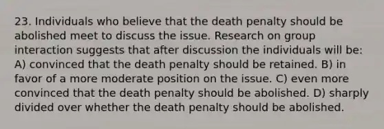 23. Individuals who believe that the death penalty should be abolished meet to discuss the issue. Research on group interaction suggests that after discussion the individuals will be: A) convinced that the death penalty should be retained. B) in favor of a more moderate position on the issue. C) even more convinced that the death penalty should be abolished. D) sharply divided over whether the death penalty should be abolished.