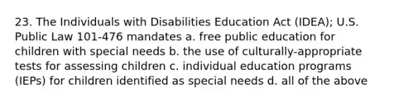 23. The Individuals with Disabilities Education Act (IDEA); U.S. Public Law 101-476 mandates a. free public education for children with special needs b. the use of culturally-appropriate tests for assessing children c. individual education programs (IEPs) for children identified as special needs d. all of the above