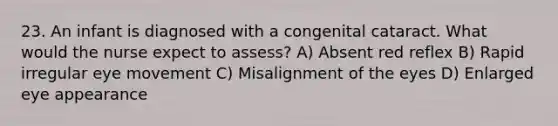 23. An infant is diagnosed with a congenital cataract. What would the nurse expect to assess? A) Absent red reflex B) Rapid irregular eye movement C) Misalignment of the eyes D) Enlarged eye appearance