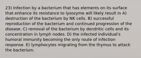 23) Infection by a bacterium that has elements on its surface that enhance its resistance to lysozyme will likely result in A) destruction of the bacterium by NK cells. B) successful reproduction of the bacterium and continued progression of the disease. C) removal of the bacterium by dendritic cells and its concentration in lymph nodes. D) the infected individual's humoral immunity becoming the only route of infection response. E) lymphocytes migrating from the thymus to attack the bacterium.