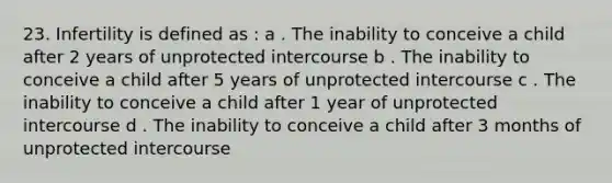 23. Infertility is defined as : a . The inability to conceive a child after 2 years of unprotected intercourse b . The inability to conceive a child after 5 years of unprotected intercourse c . The inability to conceive a child after 1 year of unprotected intercourse d . The inability to conceive a child after 3 months of unprotected intercourse