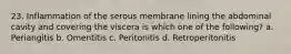 23. Inflammation of the serous membrane lining the abdominal cavity and covering the viscera is which one of the following? a. Periangitis b. Omentitis c. Peritonitis d. Retroperitonitis