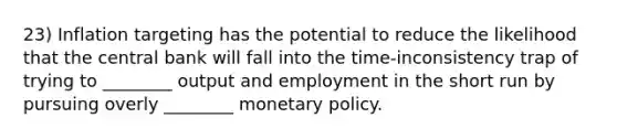 23) Inflation targeting has the potential to reduce the likelihood that the central bank will fall into the time-inconsistency trap of trying to ________ output and employment in the short run by pursuing overly ________ monetary policy.